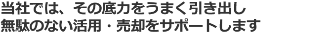 当社では、その底力をうまく引き出し
無駄のない活用・売却をサポートします