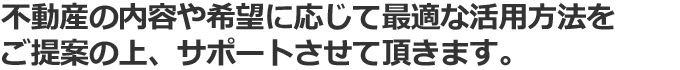 不動産の内容やご希望に応じて最適な活用法をご提案の上、サポートさせて頂きます